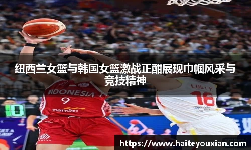 三亿体育纽西兰女篮与韩国女篮激战正酣展现巾帼风采与竞技精神